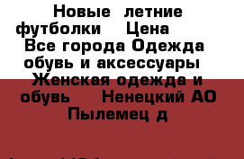 Новые, летние футболки  › Цена ­ 500 - Все города Одежда, обувь и аксессуары » Женская одежда и обувь   . Ненецкий АО,Пылемец д.